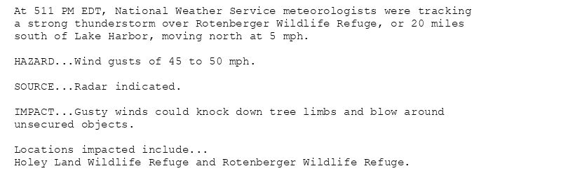 At 511 PM EDT, National Weather Service meteorologists were tracking
a strong thunderstorm over Rotenberger Wildlife Refuge, or 20 miles
south of Lake Harbor, moving north at 5 mph.

HAZARD...Wind gusts of 45 to 50 mph.

SOURCE...Radar indicated.

IMPACT...Gusty winds could knock down tree limbs and blow around
unsecured objects.

Locations impacted include...
Holey Land Wildlife Refuge and Rotenberger Wildlife Refuge.