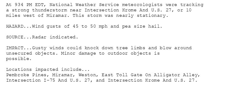 At 934 PM EDT, National Weather Service meteorologists were tracking
a strong thunderstorm near Intersection Krome And U.S. 27, or 10
miles west of Miramar. This storm was nearly stationary.

HAZARD...Wind gusts of 45 to 50 mph and pea size hail.

SOURCE...Radar indicated.

IMPACT...Gusty winds could knock down tree limbs and blow around
unsecured objects. Minor damage to outdoor objects is
possible.

Locations impacted include...
Pembroke Pines, Miramar, Weston, East Toll Gate On Alligator Alley,
Intersection I-75 And U.S. 27, and Intersection Krome And U.S. 27.