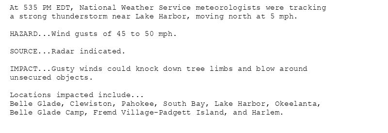 At 535 PM EDT, National Weather Service meteorologists were tracking
a strong thunderstorm near Lake Harbor, moving north at 5 mph.

HAZARD...Wind gusts of 45 to 50 mph.

SOURCE...Radar indicated.

IMPACT...Gusty winds could knock down tree limbs and blow around
unsecured objects.

Locations impacted include...
Belle Glade, Clewiston, Pahokee, South Bay, Lake Harbor, Okeelanta,
Belle Glade Camp, Fremd Village-Padgett Island, and Harlem.