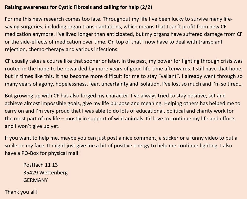 Raising awareness for Cystic Fibrosis and calling for help (2/2)

For me this new research comes too late. Throughout my life I’ve been lucky to survive many life-saving surgeries; including organ transplantations, which means that I can’t profit from new CF medication anymore. I've lived longer than anticipated, but my organs have suffered damage from CF or the side-effects of medication over time. On top of that I now have to deal with transplant rejection, chemo-therapy and various infections.

CF usually takes a course like that sooner or later. In the past, my power for fighting through crisis was rooted in the hope to be rewarded by more years of good life-time afterwards. I still have that hope, but in times like this, it has become more difficult for me to stay “valiant”. I already went through so many years of agony, hopelessness, fear, uncertainty and isolation. I’ve lost so much and I’m so tired…

But growing up with CF has also forged my character: I’ve always tried to stay positive, set and achieve almost impossible goals, give my life purpose and meaning. Helping others has helped me to carry on and I’m very proud that I was able to do lots of educational, political and charity work for the most part of my life – mostly in support of wild animals. I’d love to continue my life and efforts and I won’t give up yet.

If you want to help me, maybe you can just post a nice comment, a sticker or a funny video to put a smile on my face. It might just give me a bit of positive energy to help me continue fighting. I also have a PO-Box for physical mail:

Postfach 11 13
35429 Wettenberg
GERMANY

Thank you all!