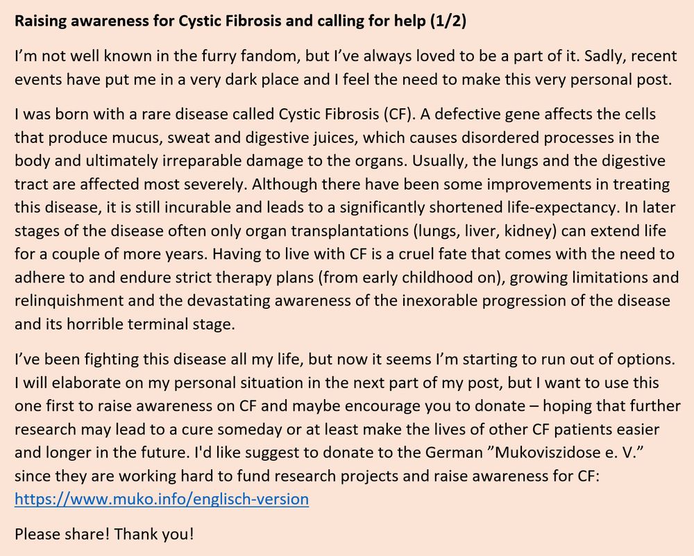 Raising awareness for Cystic Fibrosis and calling for help (1/2)

I’m not well known in the furry fandom, but I’ve always loved to be a part of it. Sadly, recent events have put me in a very dark place and I feel the need to make this very personal post.

I was born with a rare disease called Cystic Fibrosis (CF). A defective gene affects the cells that produce mucus, sweat and digestive juices, which causes disordered processes in the body and ultimately irreparable damage to the organs. Usually, the lungs and the digestive tract are affected most severely. Although there have been some improvements in treating this disease, it is still incurable and leads to a significantly shortened life-expectancy. In later stages of the disease often only organ transplantations (lungs, liver, kidney) can extend life for a couple of more years. Having to live with CF is a cruel fate that comes with the need to adhere to and endure strict therapy plans (from early childhood on), growing limitations and relinquishment and the devastating awareness of the inexorable progression of the disease and its horrible terminal stage.

I’ve been fighting this disease all my life, but now it seems I’m starting to run out of options. I will elaborate on my personal situation in the next part of my post, but I want to use this one first to raise awareness on CF and maybe encourage you to donate – hoping that further research may lead to a cure someday or at least make the lives of other CF patients easier and longer in the future. I'd like suggest to donate to the German ”Mukoviszidose e. V.” since they are working hard to fund research projects and raise awareness for CF: https://www.muko.info/englisch-version

Please share! Thank you!