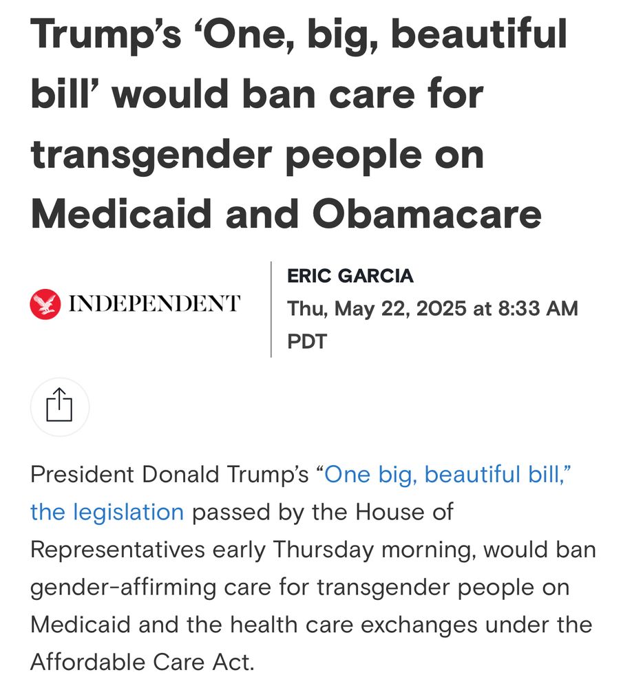 screenshot of article

“Trump's 'One, big, beautiful bill' would ban care for transgender people on Medicaid and Obamacare
ERIC GARCIA
INDEPENDENT
Thu, May 22, 2025 at 8:33 AM PDT
President Donald Trump's "One big, beautiful bill," the legislation passed by the House of
Representatives early Thursday morning, would ban gender-affirming care for transgender people on Medicaid and the health care exchanges under the Affordable Care Act.”