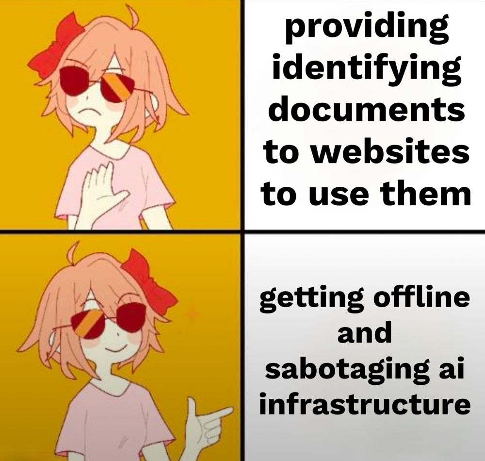 not drake meme but that format
top left panel has yellow background, girl with pink hair and sunglasses is gesturing disapproval
top right panel has white background and black text reads “providing identifying documents to websites to use them”
bottom left panel has yellow background, girl with pink hair and sunglasses gesturing approval
bottom right panel has white background and black text reads “getting offline and sabotaging ai infrastructure”