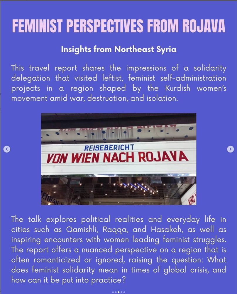 Insights from Northeast Syria
This travel report shares the impressions of a solidarity delegation that visited leftist, feminist self-administration projects in a region shaped by the Kurdish women's movement amid war, destruction, and isolation. The talk explores political realities and everyday life in cities such as amishli, Ragga, and Hasakeh, as well as inspiring encounters with women leading feminist struggles.
The report offers a nuanced perspective on a region that is often romanticized or ignored, raising the question: What does feminist solidarity mean in times of global crisis, and how can it be put into practice?
