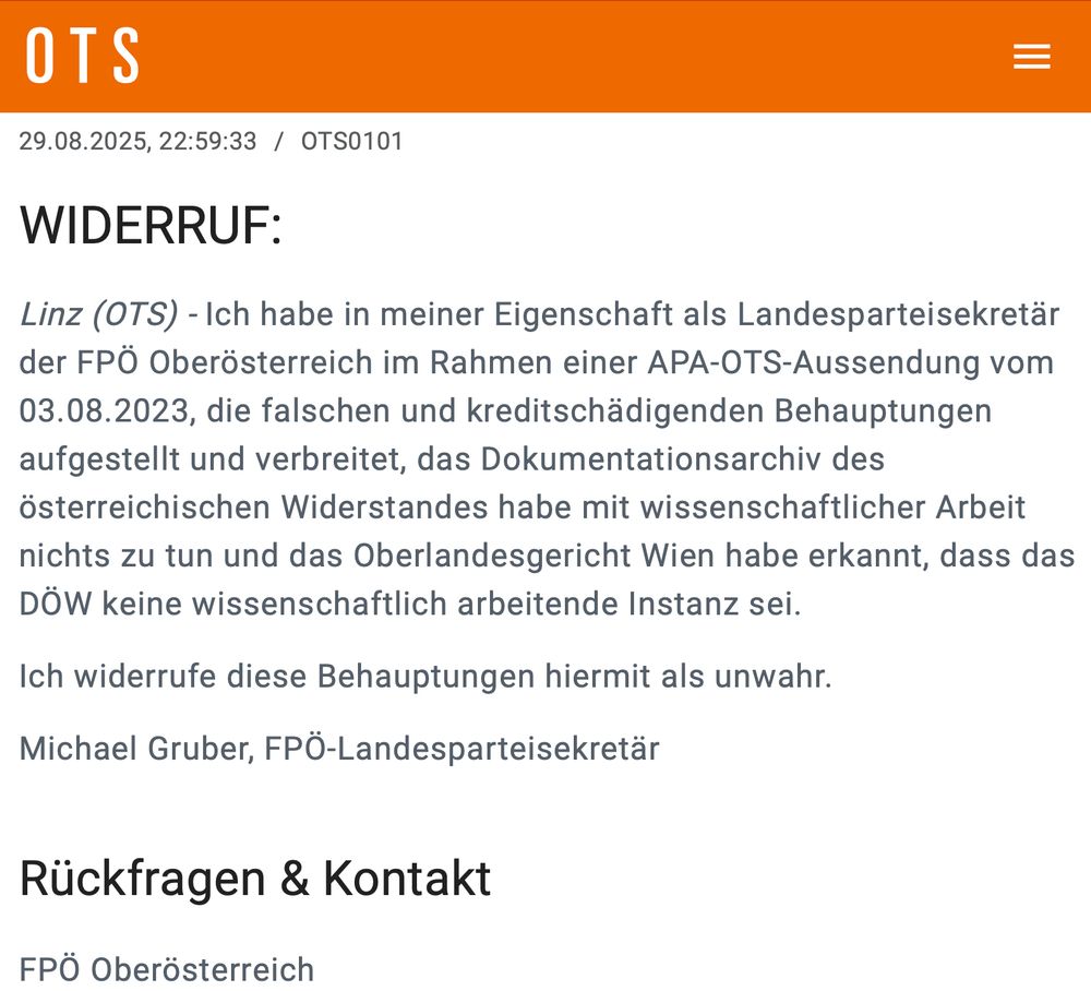 29.08.2025, 22:59:33 / OTS0101 WIDERRUF: Linz (OTS) - Ich habe in meiner Eigenschaft als Landesparteisekretär der FPÖ Oberösterreich im Rahmen einer APA-OTS-Aussendung vom 03.08.2023, die falschen und kreditschädigenden Behauptungen aufgestellt und verbreitet, das Dokumentationsarchiv des österreichischen Widerstandes habe mit wissenschaftlicher Arbeit nichts zu tun und das Oberlandesgericht Wien habe erkannt, dass das DÖW keine wissenschaftlich arbeitende Instanz sei. Ich widerrufe diese Behauptungen hiermit als unwahr. Michael Gruber, FPÖ-Landesparteisekretär Rückfragen & Kontakt FPÖ Oberösterreich