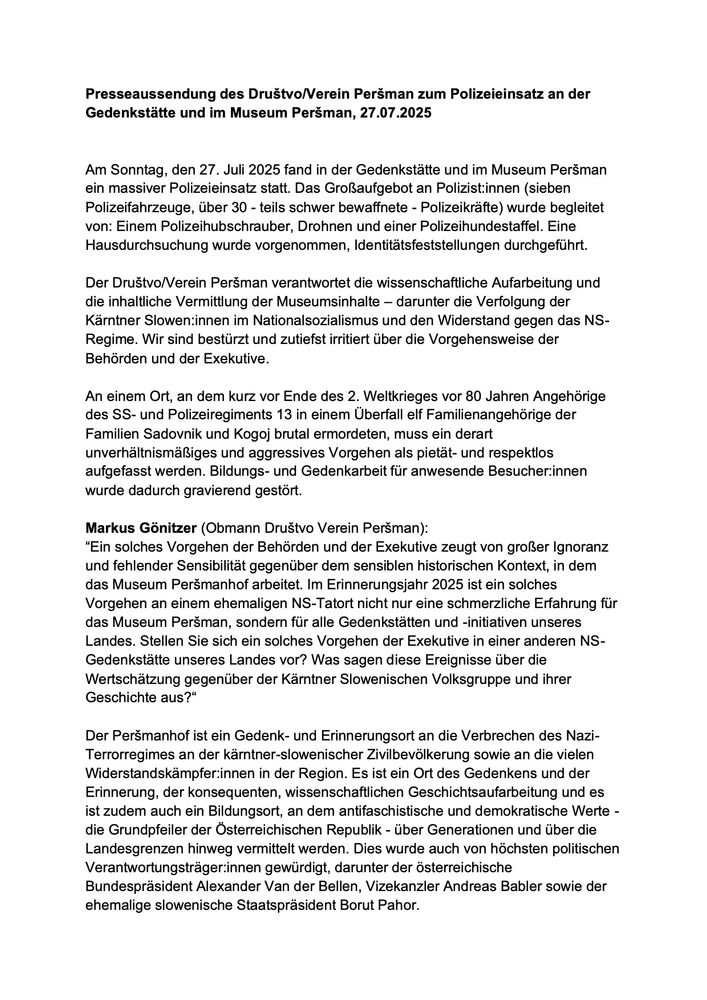 Presseaussendung des Drustvo/Verein Persman zum Polizeieinsatz an der Gedenkstätte und im Museum Persman, 27.07.2025
Am Sonntag, den 27. Juli 2025 fand in der Gedenkstätte und im Museum Persman ein massiver Polizeieinsatz statt. Das Großaufgebot an Polizist:innen (sieben Polizeifahrzeuge, über 30 - teils schwer bewaffnete - Polizeikräfte) wurde begleitet von: Einem Polizeihubschrauber, Drohnen und einer Polizeihundestaffel. Eine Hausdurchsuchung wurde vorgenommen, Identitätsfeststellungen durchgeführt.
Der Drustvo/Verein Persman verantwortet die wissenschaftliche Aufarbeitung und die inhaltliche Vermittlung der Museumsinhalte - darunter die Verfolgung der Kärntner Slowen:innen im Nationalsozialismus und den Widerstand gegen das NS-Regime. Wir sind bestürzt und zutiefst irritiert über die Vorgehensweise der Behörden und der Exekutive.
An einem Ort, an dem kurz vor Ende des 2. Weltkrieges vor 80 Jahren Angehörige des SS- und Polizeiregiments 13 in einem Überfall elf Familienangehörige der Familien Sadovnik und Kogoj brutal ermordeten, muss ein derart unverhältnismäßiges und aggressives Vorgehen als pietät- und respektlos aufgefasst werden. Bildungs- und Gedenkarbeit für anwesende Besucher innen wurde dadurch gravierend gestört.
Markus Gönitzer (Obmann Drustvo Verein Persman):
"Ein solches Vorgehen der Behörden und der Exekutive zeugt von großer Ignoranz und fehlender Sensibilität gegenüber dem sensiblen historischen Kontext, in dem das Museum Persmanhof arbeitet. Im Erinnerungsjahr 2025 ist ein solches Vorgehen an einem ehemaligen NS-Tatort nicht nur eine schmerzliche Erfahrung für das Museum Persman, sondern für alle Gedenkstätten und -initiativen unseres Landes. Stellen Sie sich ein solches Vorgehen der Exekutive in einer anderen NS-
Gedenkstätte unseres Landes vor? Was sagen diese Ereignisse über die Wertschätzung gegenüber der Kärntner Slowenischen Volksgruppe und ihrer Geschichte aus?"
Der Persmanhof ist ein Gedenk- und Erinnerungsort an die Verbrechen des Nazi-T…