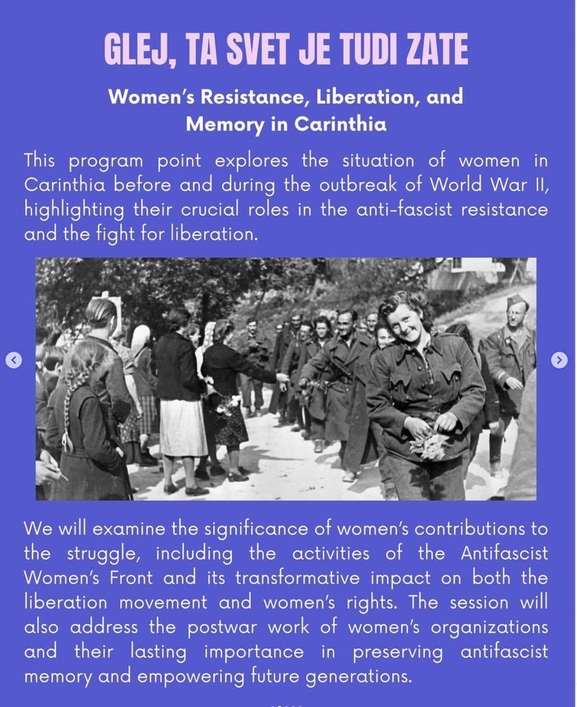 Women's Resistance, Liberation, and Memory in Carinthia
This program point explores the situation of women in Carinthia before and during the outbreak of World War II, highlighting their crucial roles in the anti-fascist resistance and the fight for liberation. We will examine the significance of women's contributions to the struggle, including the activities of the Antifascist Women's Front and its transformative impact on both the liberation movement and women's rights. The session will also address the postwar work of women's organizations and their lasting importance in preserving antifascist memory and empowering future generations.