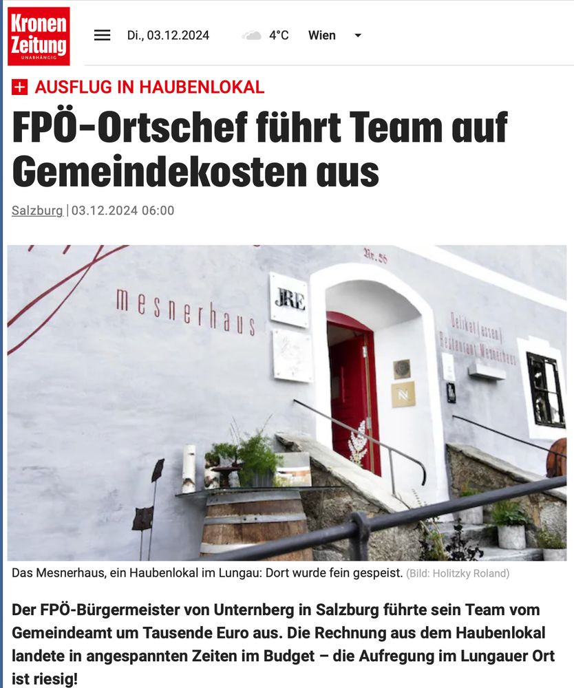 Kronen Zeitung, 3.12.24
FPÖ-Ortschef führt Team auf Gemeindekosten aus
Der FPÖ-Bürgermeister von Unternberg in Salzburg führte sein Team vom Gemeindeamt um Tausende Euro aus. Die Rechnung aus dem Haubenlokal landete in angespannten Zeiten im Budget - die Aufregung im Lungauer Ort ist riesig!
