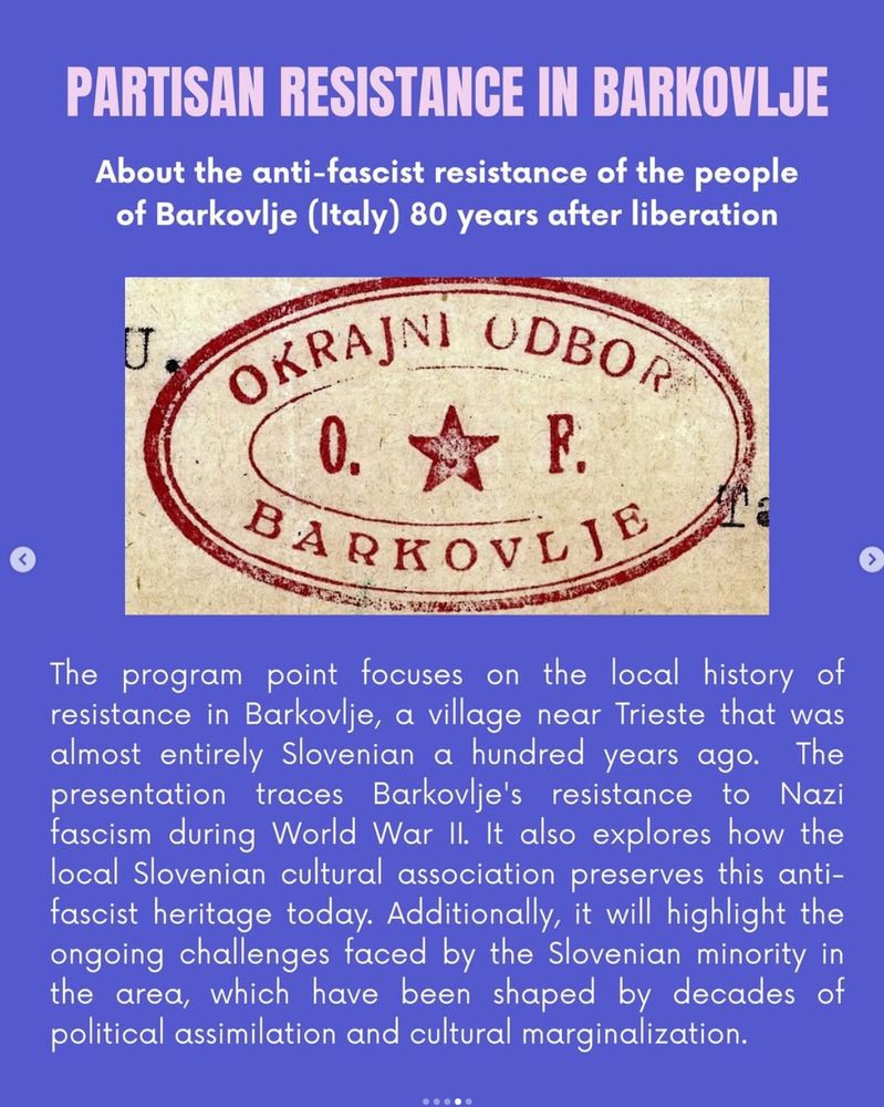 PARTISAN RESISTANCE IN BARKOVLJE
About the anti-fascist resistance of the people of Barkovlje (Italy) 80 years after liberation. The program point focuses on the local history of resistance in Barkovlje, a village near Trieste that was almost entirely Slovenian a hundred years ago. The presentation traces Barkovlje's resistance to Nazi fascism during World War Il. It also explores how the local Slovenian cultural association preserves this anti-fascist heritage today. Additionally, it will highlight the ongoing challenges faced by the Slovenian minority in the area, which have been shaped by decades of political assimilation and cultural marginalization.