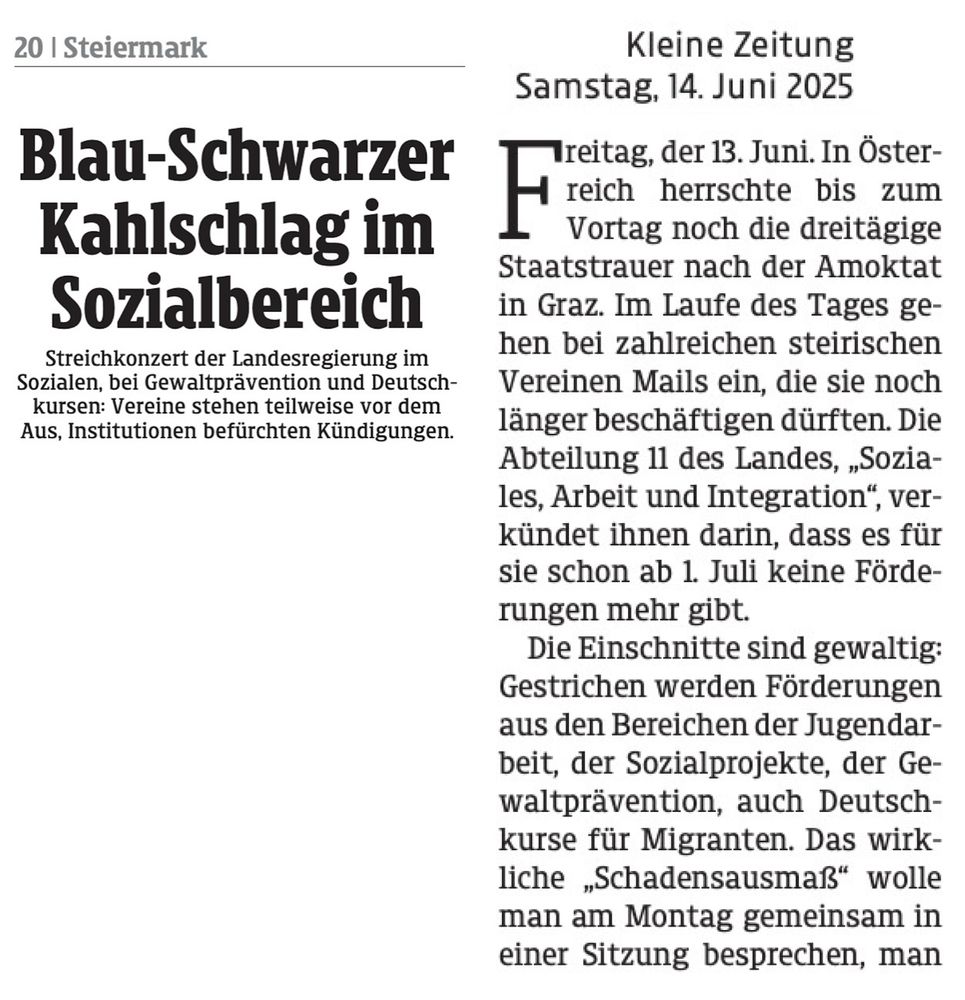 Kleine Zeitung, 14.6.25
Blau-Schwarzer Kahlschlag im Sozialbereich
Streichkonzert der Landesregierung im Sozialen, bei Gewaltprävention und Deutsch-kursen: Vereine stehen teilweise vor dem Aus, Institutionen befürchten Kündigungen.

Freitag, der 13. Juni. In Österreich herrschte bis zum Vortag noch die dreitägige Staatstrauer nach der Amoktat in Graz. Im Laufe des Tages gehen bei zahlreichen steirischen Vereinen Mails ein, die sie noch länger beschäftigen dürften. Die Abteilung 11 des Landes, „Soziales, Arbeit und Integration", verkündet ihnen darin, dass es für sie schon ab 1. Juli keine Förderungen mehr gibt.
Die Einschnitte sind gewaltig:
Gestrichen werden Förderungen aus den Bereichen der Jugendarbeit, der Sozialprojekte, der Gewaltprävention, auch Deutschkurse für Migranten. Das wirkliche „Schadensausmaß" wolle man am Montag gemeinsam in einer Sitzung besprechen.
