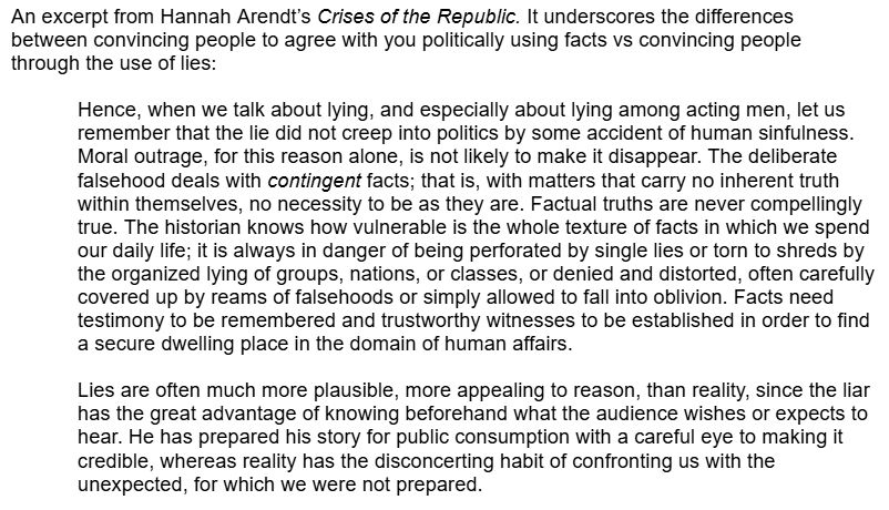 An excerpt from Hannah Arendt’s Crises of the Republic. It underscores the differences between convincing people to agree with you politically using facts vs convincing people through the use of lies:

"Hence, when we talk about lying, and especially about lying among acting men, let us remember that the lie did not creep into politics by some accident of human sinfulness. Moral outrage, for this reason alone, is not likely to make it disappear. The deliberate falsehood deals with contingent facts; that is, with matters that carry no inherent truth within themselves, no necessity to be as they are. Factual truths are never compellingly true. The historian knows how vulnerable is the whole texture of facts in which we spend our daily life; it is always in danger of being perforated by single lies or torn to shreds by the organized lying of groups, nations, or classes, or denied and distorted, often carefully covered up by reams of falsehoods or simply allowed to fall into oblivion. Facts need testimony to be remembered and trustworthy witnesses to be established in order to find a secure dwelling place in the domain of human affairs.

"Lies are often much more plausible, more appealing to reason, than reality, since the liar has the great advantage of knowing beforehand what the audience wishes or expects to hear. He has prepared his story for public consumption with a careful eye to making it credible, whereas reality has the disconcerting habit of confronting us with the unexpected, for which we were not prepared."