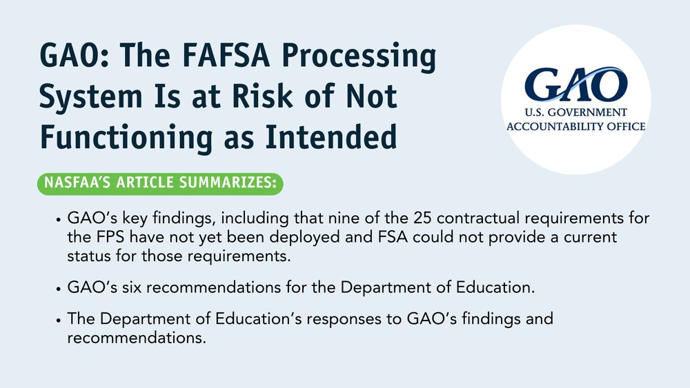 GAO: The FAFSA Processing System Is at Risk of Not Functioning as Intended. NASFAA's article summarizes: GAO’s key findings, including that nine of the 25 contractual requirements for the FPS have not yet been deployed and FSA could not provide a current status for those requirements. GAO’s six recommendations for the Department of Education. The Department of Education’s responses to GAO’s findings and recommendations.