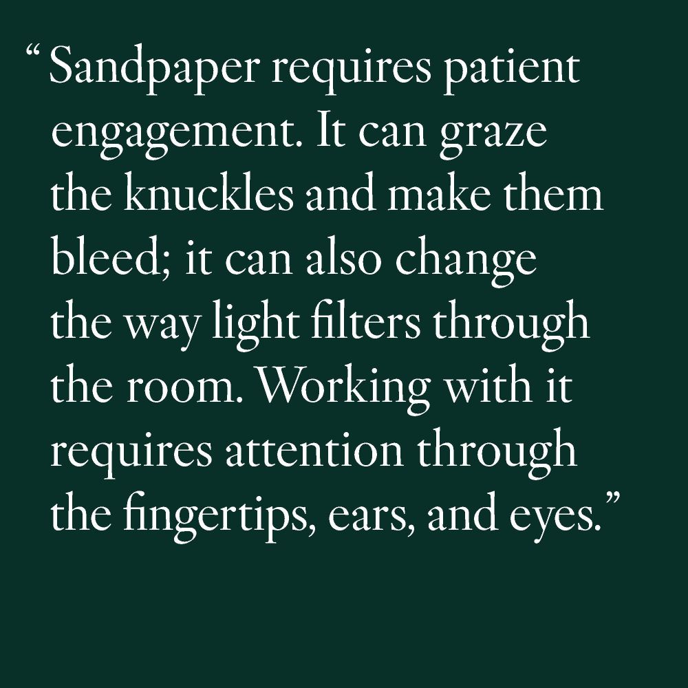 "Sandpaper requires patient engagement. It can graze the knuckles and make them bleed; it can also change the way light filters through a room."