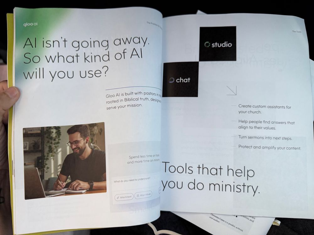 Al isn't going away.
So what kind of Al will you use?
The Pro
The Tools
C studio
• chat
Gloo Al is built with pastors in m rooted in Biblical truth, designed to serve your mission.

church.
Help people find answers that align to their values.
Turn sermons into next steps.
Protect and amplify your content.
Spend less time on tasks and more time on ministry 

