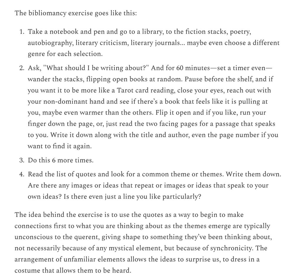 The bibliomancy exercise goes like this:

    Take a notebook and pen and go to a library, to the fiction stacks, poetry, autobiography, literary criticism, literary journals... maybe even choose a different genre for each selection.

    Ask, "What should I be writing about?" And for 60 minutes—set a timer even—wander the stacks, flipping open books at random. Pause before the shelf, and if you want it to be more like a Tarot card reading, close your eyes, reach out with your non-dominant hand and see if there’s a book that feels like it is pulling at you, maybe even warmer than the others. Flip it open and if you like, run your finger down the page, or, just read the two facing pages for a passage that speaks to you. Write it down along with the title and author, even the page number if you want to find it again.

    Do this 6 more times.

    Read the list of quotes and look for a common theme or themes. Write them down. Are there any images or ideas that repeat or images or ideas that speak to your own ideas? Is there even just a line you like particularly?