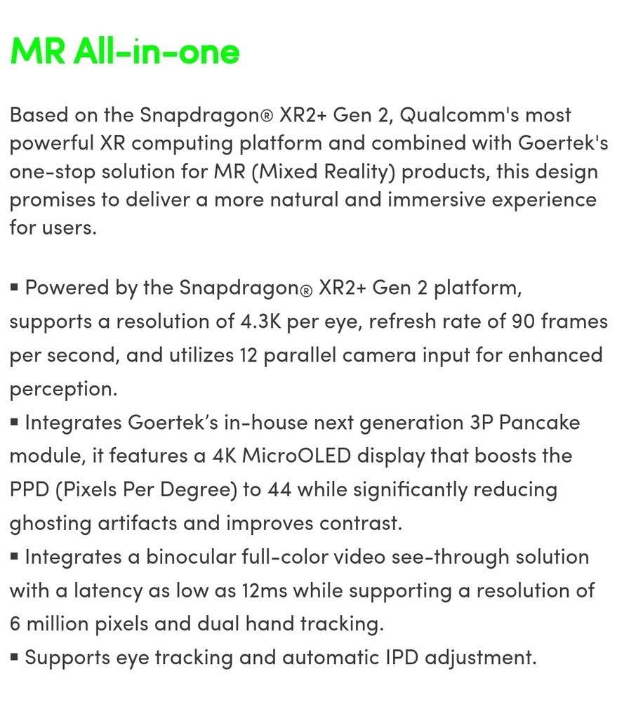 Description of Goertek's standalone mixed reality headset: 

Based on the Snapdragon® XR2+ Gen 2, Qualcomm's most powerful XR computing platform and combined with Goertek's one-stop solution for MR (Mixed Reality) products, this design promises to deliver a more natural and immersive experience for users.

￭ Powered by the Snapdragon® XR2+ Gen 2 platform, supports a resolution of 4.3K per eye, refresh rate of 90 frames per second, and utilizes 12 parallel camera input for enhanced perception.
￭ Integrates Goertek’s in-house next generation 3P Pancake module, it features a 4K MicroOLED display that boosts the PPD (Pixels Per Degree) to 44 while significantly reducing ghosting artifacts and improves contrast.
￭ Integrates a binocular full-color video see-through solution with a latency as low as 12ms while supporting a resolution of 6 million pixels and dual hand tracking.
￭ Supports eye tracking and automatic IPD adjustment.

