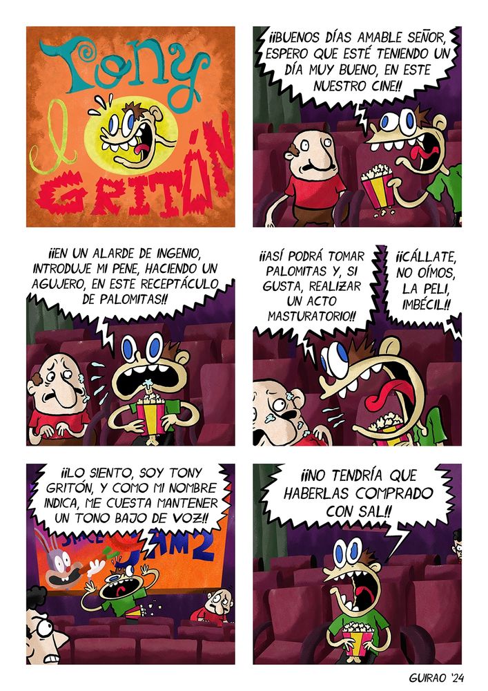 Viñeta 1: TONI GRITÓN EN “TONY EN EL CINE”
Viñeta 2: BUENOS DÍAS AMABLE SEÑOR, ESPERO QUE ESTE TENIENDO UN DÍA MUY BUENO EN ESTE NUESTRO CINE
Viñeta 3: HE DECIDIDO, EN UN ALARDE DE INGENIO, INTRODUCIR MI PENE EN ESTE RECEPTÁCULO DE PALOMITAS
viñeta 4: ASÍ PODRÁ TOMAR PALOMITAS, Y, SI GUSTA, REALIZAR UN ACTO MASTURBATORIO
Una voz: POR DIOS, CÁLLESE, NO OÍMOS LA PELÍCULA
Viñeta 5: LO SIENTO, SOY TONY GRITÓN, Y COMO MI NOMBRE INDICA, ME CUESTA MANTENER UN TONO BAJO DE VOZ
Viñeta 6: DIOS COMO ESCUECE LA SAL
