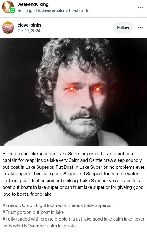 Tumblr Screenshot from @clove-pinks with a young Gordon Lightfoot with added bright red eyes with lens flare and a Lake Superior version of the Friend Pelican text "Place boat in lake superior. Lake Superior perfec t size to put boat captain for n\ap! inside lake very Calm and Gentle crew sleep soundly put boat in Lake Superior. Put Boat In Lake Superior. no problems ever in lake superior because good Shape and Support for boat on water surface great floating and not sinking. Lake Superior yes a place for a boat put boats in lake superior can trust lake superior for giveing good love to boats. friend lake "  Additional tags read "#Friend Gordon Lightfoot recommends Lake Superior#Trust gordon put boat in lake#Fully loaded with ore no problem trust lake good lake calm lake never early wind NOvember calm lake safe"