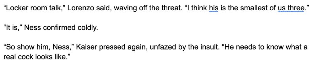 “Locker room talk,” Lorenzo said, waving off the threat. “I think his is the smallest of us three.”

“It is,” Ness confirmed coldly.

“So show him, Ness,” Kaiser pressed again, unfazed by the insult. “He needs to know what a real cock looks like.”