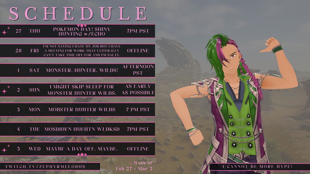 A schedule for VTuber ZephyrMelodus, at twitch.tv/ZephyrMelodus. Thursday 2/27/25 Pokemon Day Shiny Hunting with EchoNacyl, starting time 7pm PST. Friday 2/28/25 I'm not saying I hate my job but I have a meeting for work that I literally can't take off and I'm salty, no stream. Saturday 2/1/25 MONSTER. HUNTER. WILDS. Afternoon PST. Sunday 2/2/25 I might skip sleep for Monster Hunter Wilds, starting as early as possible, keep an eye on the Discord. Monday 2/3/25 Mobster Hubter Wilbs at 7:00pm PST. Tuesday 2/4/25 gibberish in the shape of Monster Hunter Wilds starting 7pm PST. Wednesday 2/5/25 Maybe a day off. Maybe. No stream.
