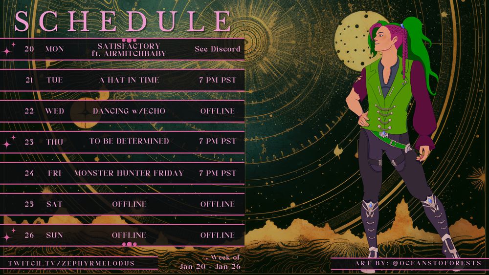 A schedule for VTuber ZephyrMelodus, at twitch.tv/ZephyrMelodus. Monday 1/20/25 Satisfactory featuring airmitchbaby, starting time undetermined, see Discord but expect no later than 4:30pm PST. Tuesday 1/21/25 A Hat in Time at 7:00pm PST. Wednesday 1/22/25 no stream, Dancing with Echo. Thursday 1/23/25 To Be Determined content, currently no plans, starting at 7:00pm PST. Friday 1/24/25 Monster Hunter Friday with EchoNacyl at 7:00pm PST. Saturday and Sunday 1/25-1/26/25 no streams.