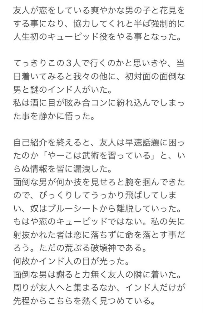 友人が恋をしている爽やかな男の子と花見を
する事になり、協力してくれと半ば強制的に
人生初のキューピッド役をやる事となった。
てっきりこの3人で行くのかと思いきや、当
日着いてみると我々の他に、初対面の面倒な
男と謎のインド人がいた。
私は酒に目が眩み合コンに紛れ込んでしまっ
た事を静かに悟った。
自己紹介を終えると、友人は早速話題に困っ
たのか「やーこは武術を習っている」と、い
らぬ情報を皆に漏洩した。
面倒な男が何か技を見せろと腕を掴んできた
ので、びっくりしてうっかり飛ばしてしま
い、奴はブルーシートから離脱していった。
もはや恋のキューピッドではない。私の矢に
射抜かれた者は恋に落ちずに命を落とす事だ
ろう。ただの荒ぶる破壊神である。
何故かインド人の目が光った。
面倒な男は謝ると力無く友人の隣に着いた。
周りが友人へと集まるなか、インド人だけが
先程からこちらを熱く見つめている。