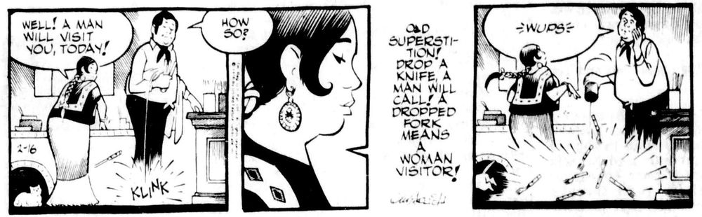 Gordo accidentally drops a butterknife
Tehuana Mama: Well, a man will visit you today!
Gordo: How so?
Mama: Old superstition. Drop a knife, a man will call. A dropped fork means a woman visitor!
Gordo (dropping loads of forks): Wups