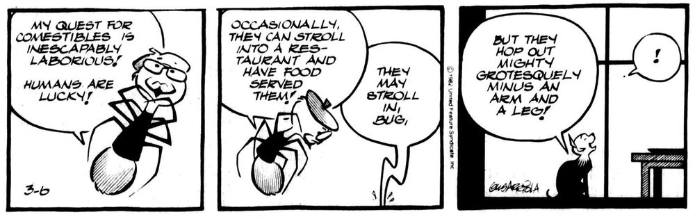 Bug Rogers: My quest for comestibles is inescapably laborious! Humans are lucky -- occasionally they can stroll into a restaurant and have food served them!
Dog: They may stroll in, but they hop out mighty grotesquely minus an arm and a leg!