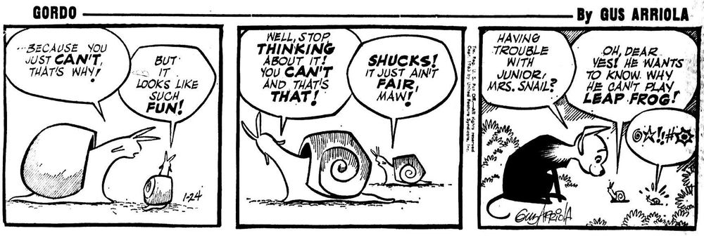 Mother Snail: Because you can't, that's why
Jr Snail: But it looks like fun!
Mother: Well stop thinking about it, you can't and that's that!
Jr: It just ain't fair, maw!
Dog: Having trouble with Junion, Mrs.Snail?
Mother: Oh dear, yes, he wants to know why he can't play leap frog!
Jr: (cussin')