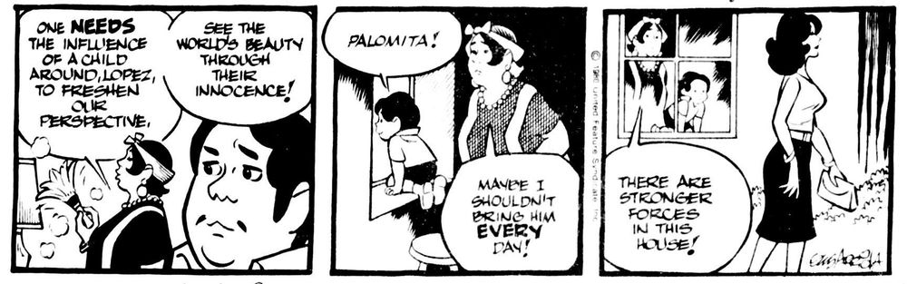 Theuana mama: One needs the influence of a child around, Lopez, to freshen our perspective, see the world's beauty through their innocence...
Arbutus, loooking out the window: Palomita!
Mama (noticing a pretty woman outside the window): ... Maybe I shouldn't bring him every day, there are stronger forces in this house