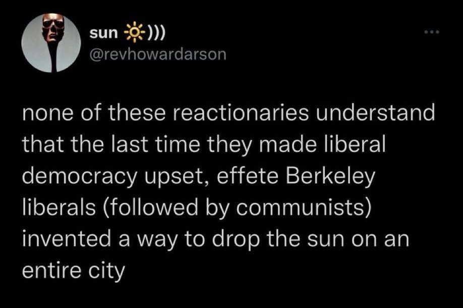 sun
@revhowardarson

none of these reactionaries understand that the last time they made liberal democracy upset, effete Berkeley liberals (followed by communists) invented a way to drop the sun on an entire city