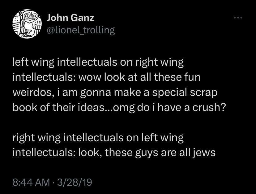 John Ganz
@lionel _trolling

left wing intellectuals on right wing intellectuals: wow look at all these fun weirdos, i am gonna make a special scrap book of their ideas...omg do i have a crush?

right wing intellectuals on left wing intellectuals: look, these guys are all jews

