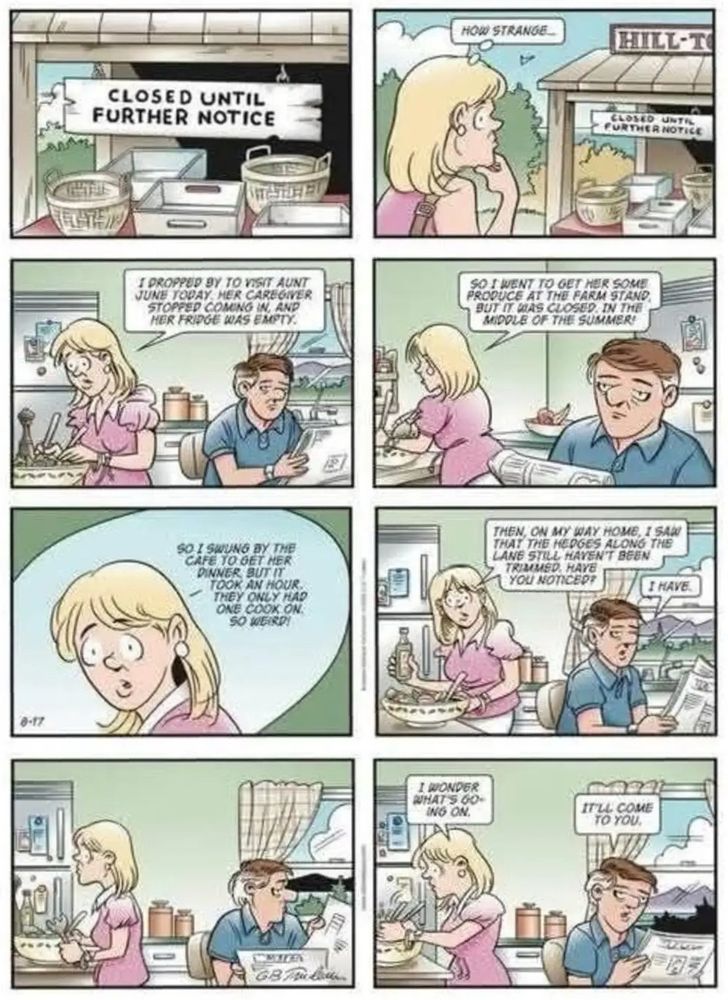 “CLOSED UNTIL FURTHER NOTICE” reads a sign at a farmers market in the first panel of today’s DOONESBURY comic strip. 

“HOW STRANGE,” thinks Boopsie, a blonde woman who, in the next panel, tells Mike, an older white man:

“I POPPED BY TO VISIT AUNT JUNE TODAY.  HER CAREGIVER STOPPED COMING IN, AND HER FRIDGE WAS EMPTY. 

SO I WENT TO GET HER SOME PRODUCE AT THE FARM STAND. BUT IT WAS CLOSED IN THE MIDDLE OF THE SUMMER!

SO I SWUNG BY THE CAFE TO GET HER DINNER BUT IT TOOK AN HOUR, THEY ONLY HAD ONE COOK ON. SO WEIRD!

THEN, ON MY WAY HOME, I SAW THAT THE HEDGES ALONG THE LANE STILL HAVEN'T BEEN TRIMMED, HAVE YOU NOTICED?”

“I HAVE,” say Mike, reading the newspaper. 

“I WONDER WHAT’S GOING ON,” she says, pausing over her salad she’s making. 

“IT'LL COME TO YOU,” says Mike. 
