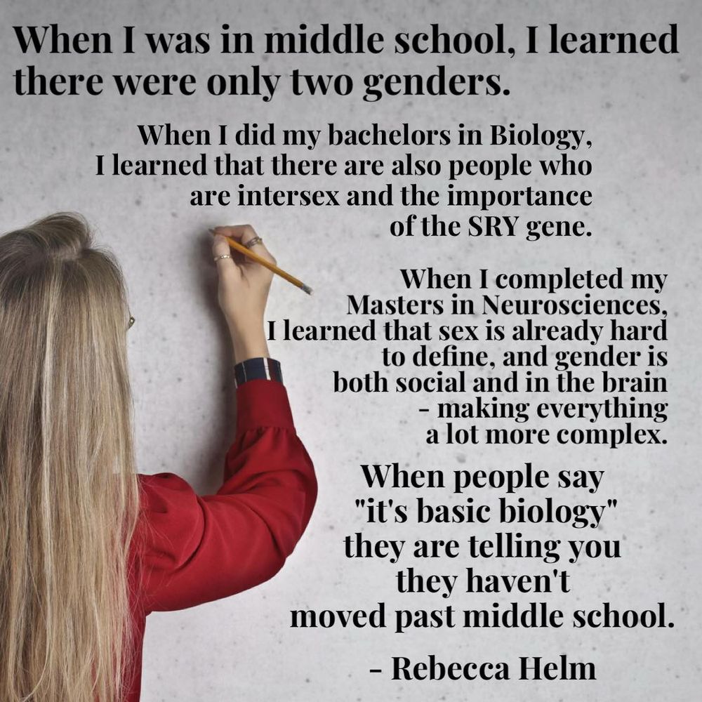When I was in middle school, I learned there were only two genders.

When I did my bachelors in Biology, I learned that there are also people who are intersex and the importance of the SRY gene.

When I completed my Masters in Neurosciences, I learned that sex is already hard to define, and gender is both social and in the brain - making everything a lot more complex.

When people say "it's basic biology" they are telling you they haven't moved past middle school.

- Rebecca Helm