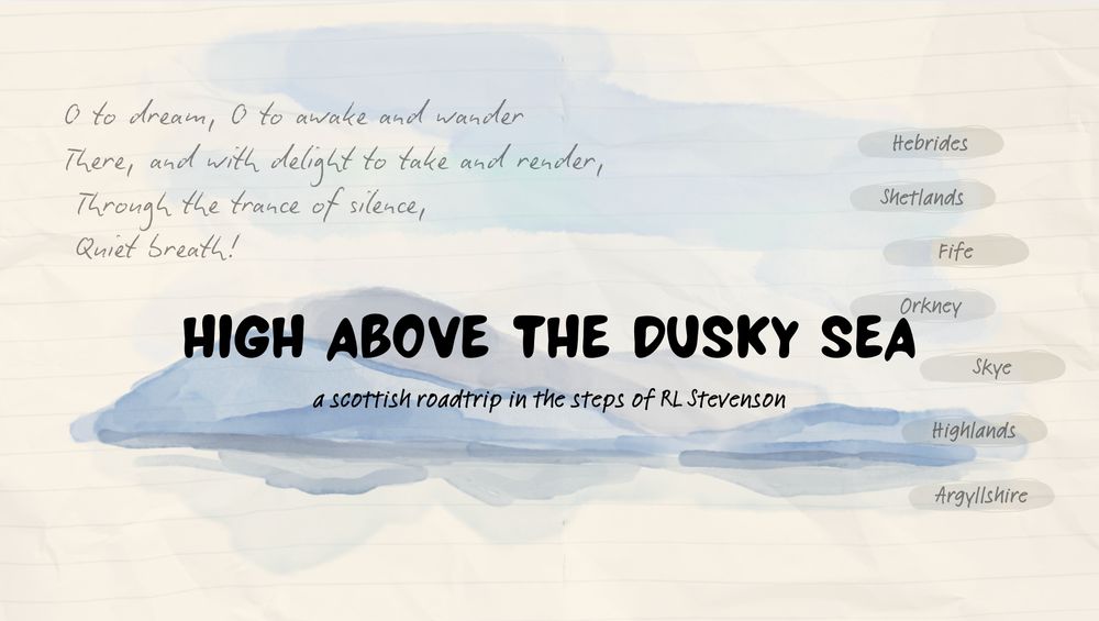 a watercolour seascape with bold black text that reads High above the dusky sea, a scottish roadtrip in the steps of R.L. Stevenson. In paler text on the upper left, o to dream, o to awake and wander there, and with delight to take and render, through the trance of silence, Quiet Breath!
On the right, small smudges of colour, each with a place: Hebrides, Shetlands, Fife, Orkney, Skye, Highlands, Argyllshire
