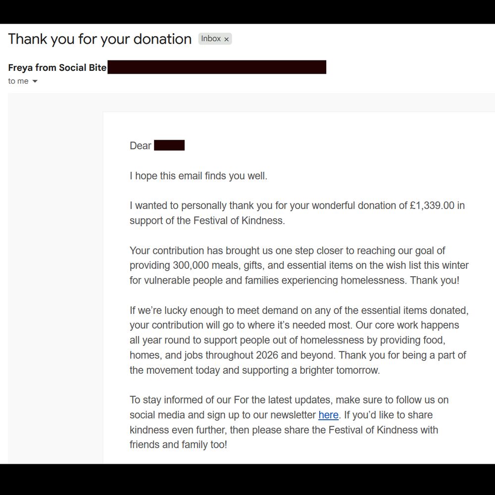 A screencap of the e-mail from Freya from Social Bite

Dear [blotted out name],

I hope this email finds you well.

I wanted to personally thank you for your wonderful donation of £1,339.00 in support of the Festival of Kindness.

Your contribution has brought us one step closer to reaching our goal of providing 300,000 meals, gifts, and essential items on the wish list this winter for vulnerable people and families experiencing homelessness. Thank you!

If we’re lucky enough to meet demand on any of the essential items donated, your contribution will go to where it’s needed most. Our core work happens all year round to support people out of homelessness by providing food, homes, and jobs throughout 2026 and beyond. Thank you for being a part of the movement today and supporting a brighter tomorrow.

To stay informed of our For the latest updates, make sure to follow us on social media and sign up to our newsletter here. If you’d like to share kindness even further, then please share the Festival of Kindness with friends and family too!