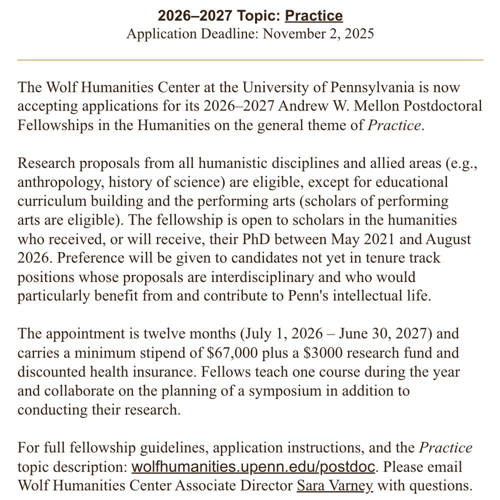 The Wolf Humanities Center at the University of Pennsylvania is now accepting applications for its 2026–2027 Andrew W. Mellon Postdoctoral Fellowships in the Humanities on the general theme of Practice.

 

Research proposals from all humanistic disciplines and allied areas (e.g., anthropology, history of science) are eligible, except for educational curriculum building and the performing arts (scholars of performing arts are eligible). The fellowship is open to scholars in the humanities who received, or will receive, their PhD between May 2021 and August 2026. Preference will be given to candidates not yet in tenure track positions whose proposals are interdisciplinary and who would particularly benefit from and contribute to Penn's intellectual life.

 

The appointment is twelve months (July 1, 2026 – June 30, 2027) and carries a minimum stipend of $67,000 plus a $3000 research fund and discounted health insurance. Fellows teach one course during the year and collaborate on the planning of a symposium in addition to conducting their research.

 

For full fellowship guidelines, application instructions, and the Practice topic description: wolfhumanities.upenn.edu/postdoc. Please email Wolf Humanities Center Associate Director Sara Varney with questions.

