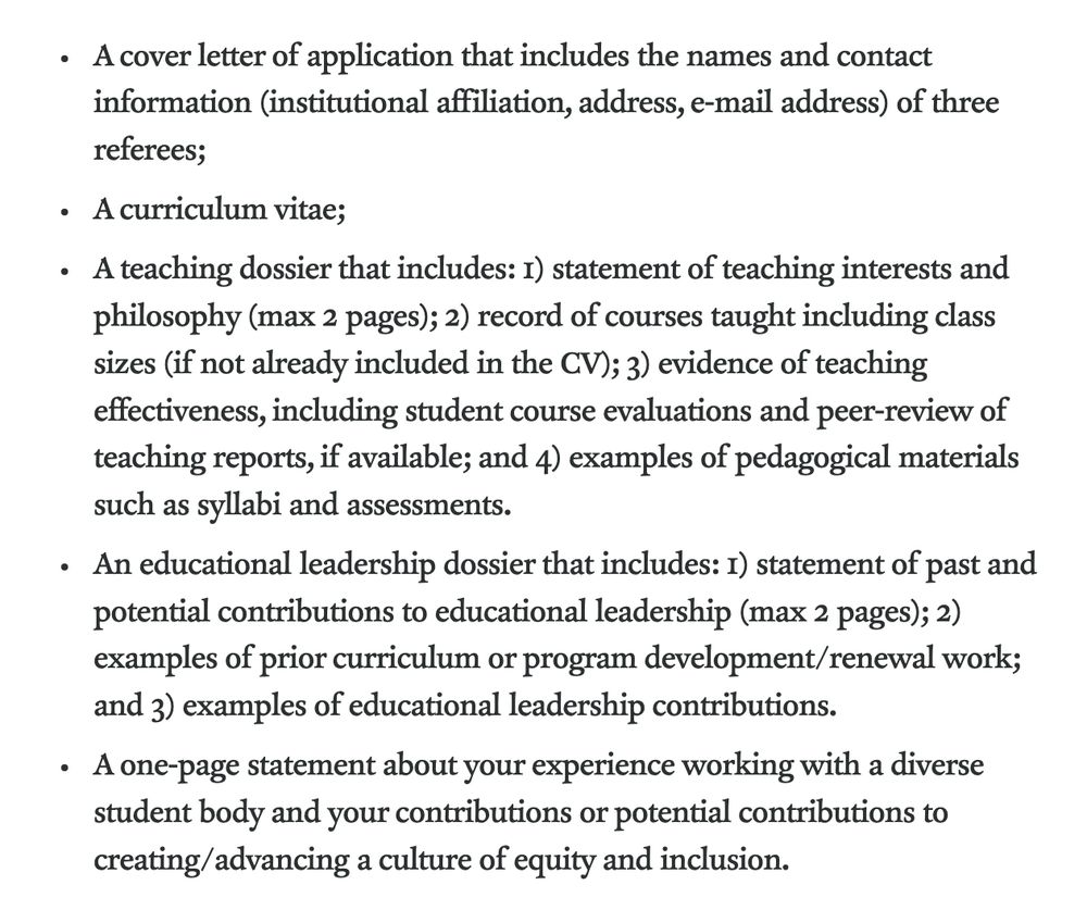 A cover letter of application that includes the names and contact information (institutional affiliation, address, e-mail address) of three referees;
A curriculum vitae;
A teaching dossier that includes: 1) statement of teaching interests and philosophy (max 2 pages); 2) record of courses taught including class sizes (if not already included in the CV); 3) evidence of teaching effectiveness, including student course evaluations and peer-review of teaching reports, if available; and 4) examples of pedagogical materials such as syllabi and assessments.
An educational leadership dossier that includes: 1) statement of past and potential contributions to educational leadership (max 2 pages); 2) examples of prior curriculum or program development/renewal work; and 3) examples of educational leadership contributions.
A one-page statement about your experience working with a diverse student body and your contributions or potential contributions to creating/advancing a culture of equity and inclusion.
