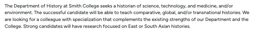 The Department of History at Smith College seeks a historian of science, technology, and medicine, and/or environment. The successful candidate will be able to teach comparative, global, and/or transnational histories. We are looking for a colleague with specialization that complements the existing strengths of our Department and the College. Strong candidates will have research focused on East or South Asian histories.