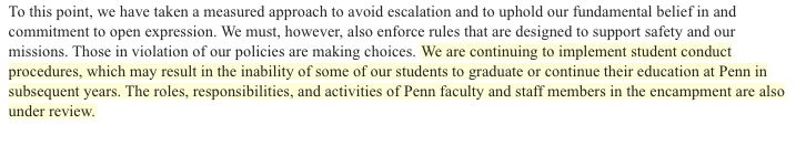 To this point, we have taken a measured approach to avoid escalation and to uphold our fundamental belief in and commitment to open expression. We must, however, also enforce rules that are designed to support safety and our missions. Those in violation of our policies are making choices. We are continuing to implement student conduct procedures, which may result in the inability of some of our students to graduate or continue their education at Penn in subsequent years. The roles, responsibilities, and activities of Penn faculty and staff members in the encampment are also under review.