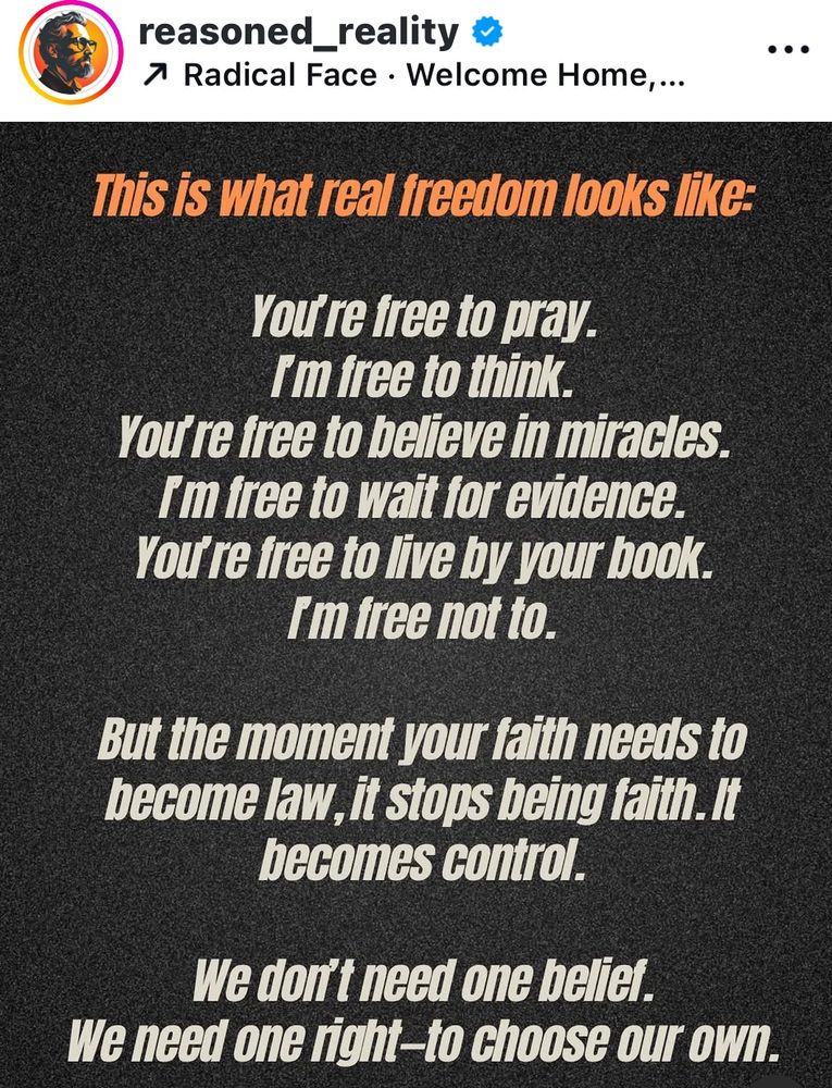 reasoned_reality 7 Radical Face • Welcome Home,... This is what real freedom looks like: You re tree to pray. Im free to think. You re free to believe in miracles. I'm free to wait for evidence. You re free to live by your book. Im free not to. But the moment your faith needs to become law, it stops being faith. It becomes control. We don't need one belier. We need one right-to choose our own. .. .