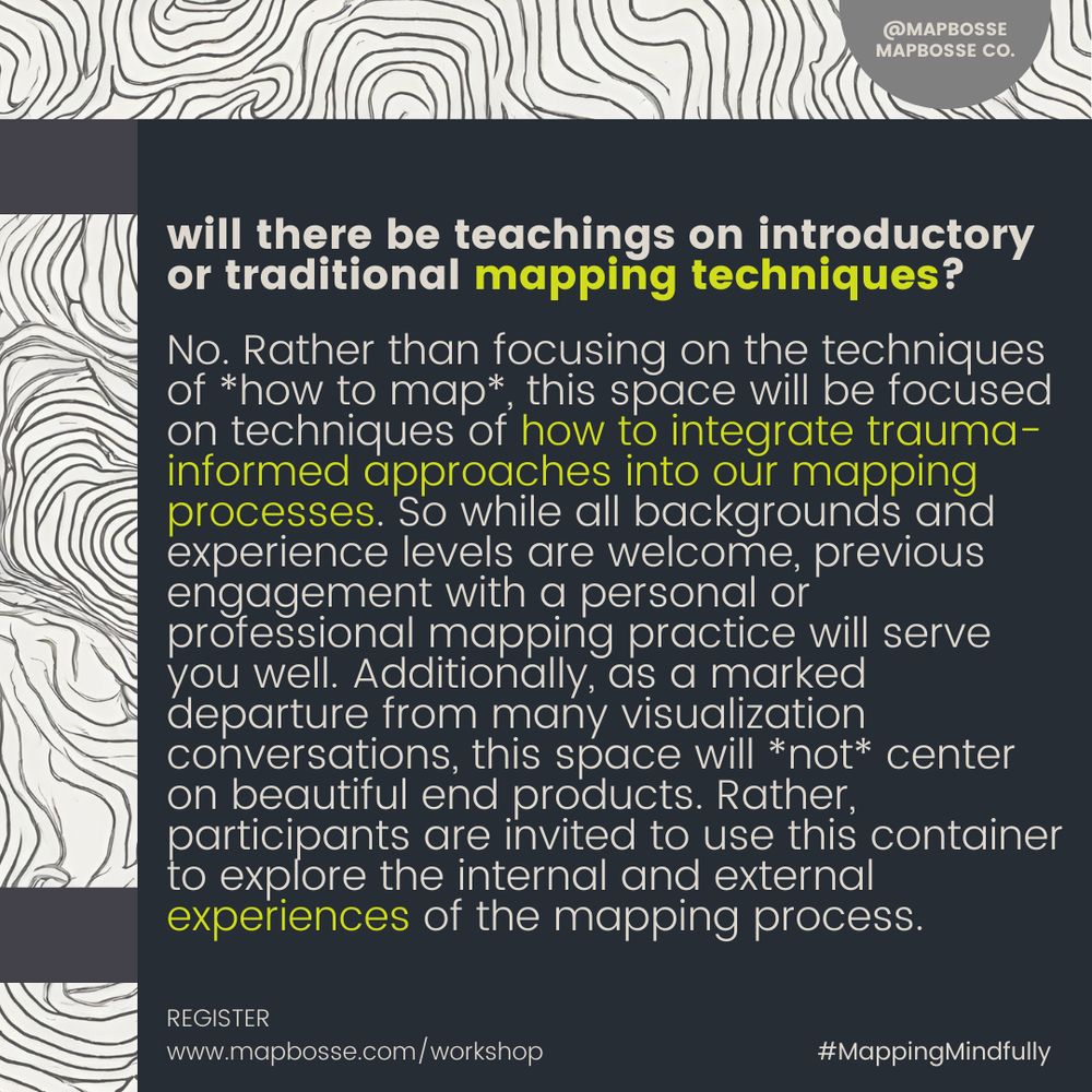 a poster that reads:

will there be teachings on introductory or traditional mapping techniques?

No. Rather than focusing on the techniques of *how to map*, this space will be focused on techniques of how to integrate trauma-informed approaches into our mapping processes. So while all backgrounds and experience levels are welcome, previous engagement with a personal or professional mapping practice will serve you well. Additionally, as a marked departure from many visualization conversations, this space will *not* center on beautiful end products. Rather, participants are invited to use this container to explore the internal and external experiences of the mapping process.