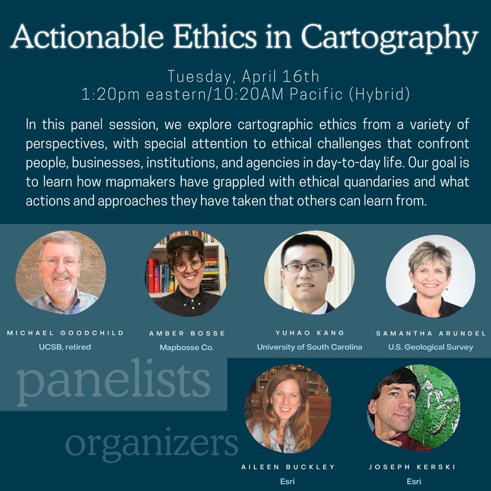 Poster that reads: Actionable Ethics in Cartography. Tuesday, April 16th 
1:20pm eastern/10:20AM Pacific (Hybrid). In this panel session, we explore cartographic ethics from a variety of perspectives, with special attention to ethical challenges that confront people, businesses, institutions, and agencies in day-to-day life. Our goal is to learn how mapmakers have grappled with ethical quandaries and what actions and approaches they have taken that others can learn from. Panelists:	
Michael Goodchild UCSB, retired. Amber Bosse, Mapbosse Co.. Yuhao Kang, University of South Carolina. Samantha Arundel, U.S. Geological Survey. Organizers Aileen Buckley   Esri, Inc., Joseph Kerski  Esri, Inc.