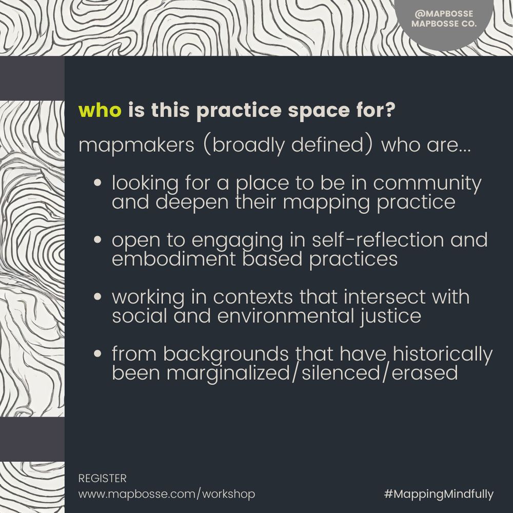 a poster that reads: 
who is this practice space for?

mapmakers (broadly defined) who are...

looking for a place to be in community and deepen their mapping practice

open to engaging in self-reflection and embodiment based practices

working in contexts that intersect with social and environmental justice 

from backgrounds that have historically been marginalized/silenced/erased
