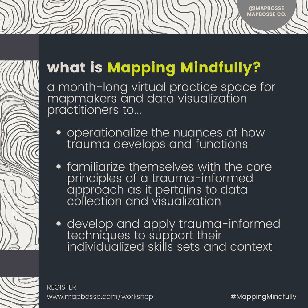 a poster that reads: 

What is mapping mindfully? 

a month-long virtual practice space for mapmakers and data visualization practitioners to...

operationalize the nuances of how trauma develops and functions

familiarize themselves with the core principles of a trauma-informed approach as it pertains to data collection and visualization

develop and apply trauma-informed techniques to support their individualized skills sets and context