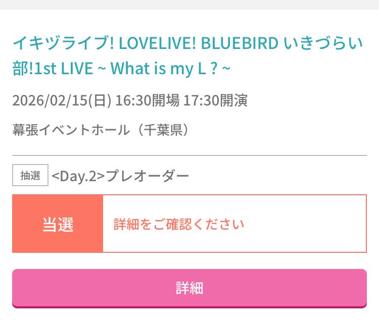 イキヅライブ！1st ライブに当選した画面。

以下スクショの文言コピペ。
イキヅライブ！LOVELIVE! BLUEBIRD いきづらい部！1st LIVE~What is myL？~2026/02/15（日）16:30開場17:30開演
幕張イベントホール（千葉県）
抽選
<Day.2>プレオーダー
当選
詳細をご確認ください
詳細