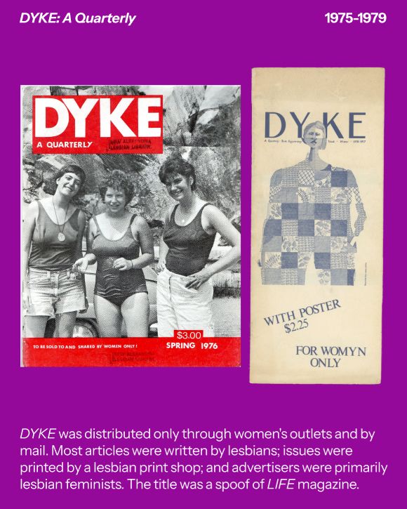 The first image is of a magazine cover for DYKE: A Quarterly. The title is in bold, white letters in a red box over a black and white outdoor image of three young ladies with short hair smiling in front of a car and a cliffside. 

The second image shows the inside cover for the First Anniversary issue of DYKE, showing a patchwork illustration of a woman who appears to have been quilted together. 

Text reads: “DYKE was distributed only through women's outlets and by mail. Most articles were written by lesbians; issues were printed by a lesbian print shop; and advertisers were primarily lesbian feminists.The title was a spoof of LIFE magazine.”