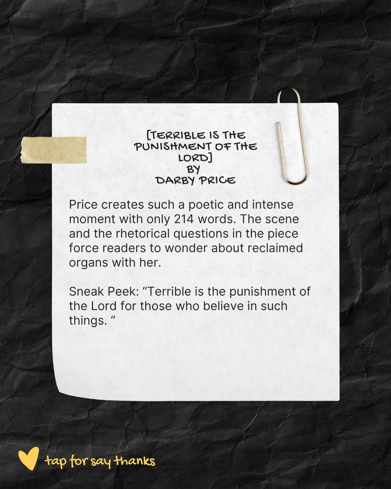 [Terrible is the Punishment of the Lord] by Darby Price
Price creates such a poetic and intense moment with only 214 words. The scene and the rhetorical questions in the piece force readers to wonder about reclaimed with her. 
Sneak peak: "Terrible is the punishment of the Lord for those who believe in such things."