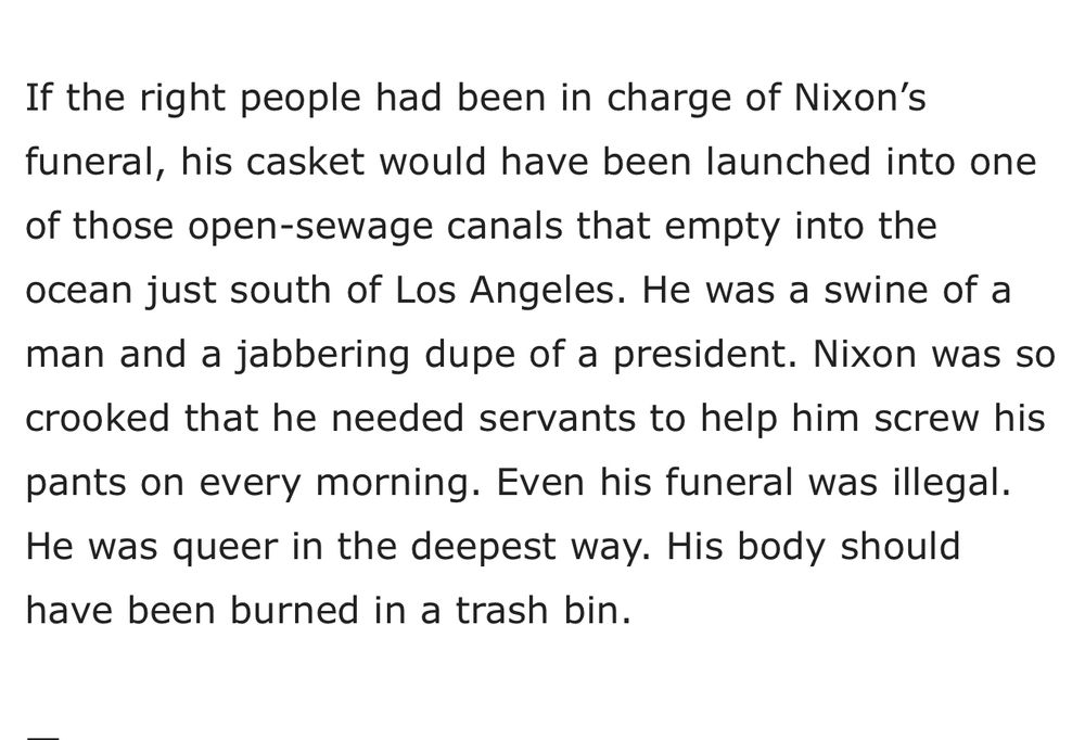If the right people had been in charge of Nixon's funeral, his casket would have been launched into one of those open-sewage canals that empty into the ocean just south of Los Angeles. He was a swine of a man and a jabbering dupe of a president. Nixon was so crooked that he needed servants to help him screw his pants on every morning. Even his funeral was illegal. He was queer in the deepest way. His body should have been burned in a trash bin.