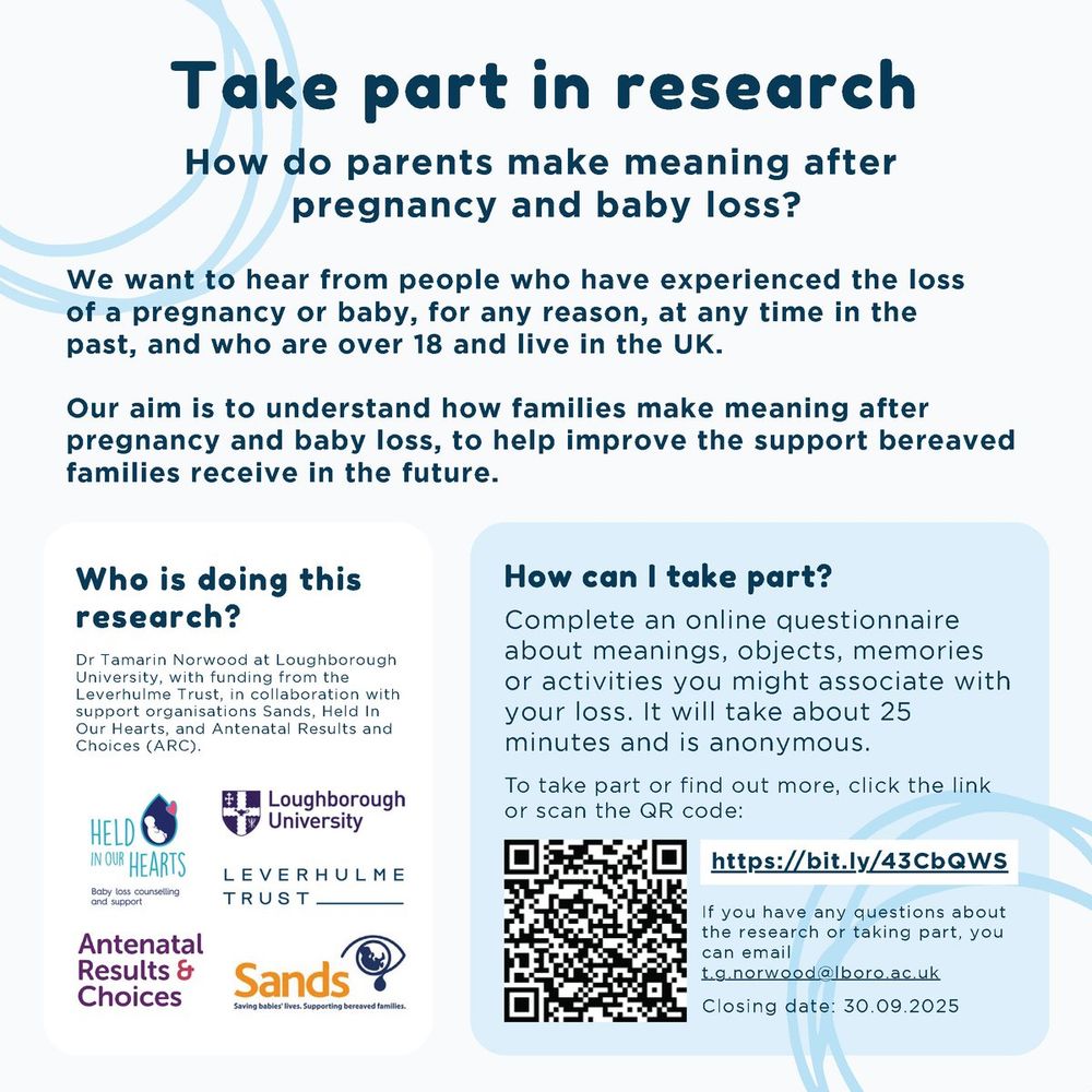 An invitation reading: TAKE PART IN RESEARCH: 

How do parents make meaning after pregnancy and baby loss?

We want to hear from people who have experienced the loss of a pregnancy or baby, for any reason, at any time in the past, and who are over 18 and live in the UK. Our aim is to understand how families make meaning after pregnancy and baby loss, to help improve the support bereaved families receive in the future. 

How can I take part? 
To take part or find out more, click the link or scan the QR code:
bit.ly/43CbQWS
Closing date: 30.09.2025 

Who is doing this research? 
Dr Tamarin Norwood at Loughborough University, with funding from the Leverhulme Trust, in collaboration with support organisations Sands, Held In Our Hearts, and Antenatal Results and Choices (ARC). If you have any questions about the research or taking part, you can email t.g.norwood@lboro.ac.uk